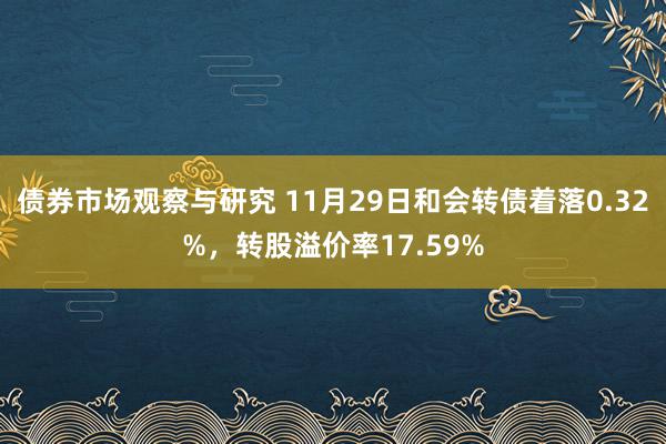 债券市场观察与研究 11月29日和会转债着落0.32%，转股溢价率17.59%