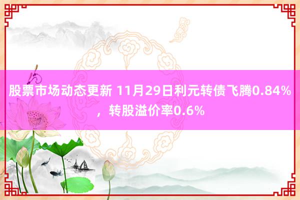 股票市场动态更新 11月29日利元转债飞腾0.84%，转股溢价率0.6%