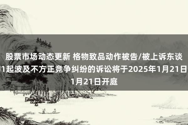 股票市场动态更新 格物致品动作被告/被上诉东谈主的1起波及不方正竞争纠纷的诉讼将于2025年1月21日开庭