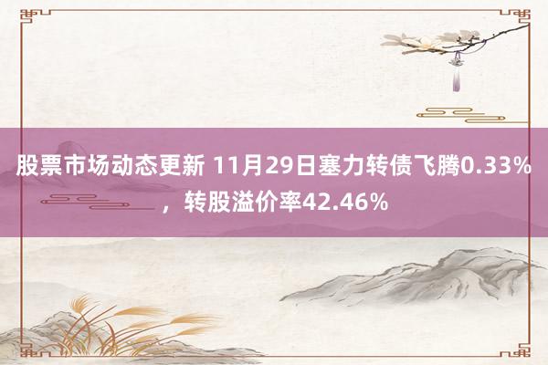 股票市场动态更新 11月29日塞力转债飞腾0.33%，转股溢价率42.46%