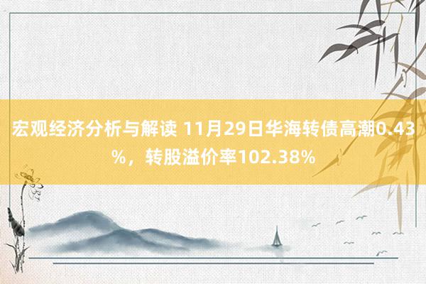 宏观经济分析与解读 11月29日华海转债高潮0.43%，转股溢价率102.38%