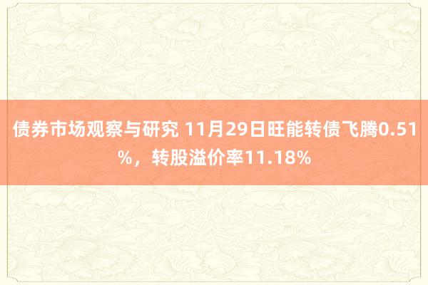 债券市场观察与研究 11月29日旺能转债飞腾0.51%，转股溢价率11.18%