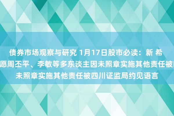 债券市场观察与研究 1月17日股市必读：新 希 望（000876）新但愿周丕平、李敏等多东谈主因未照章实施其他责任被四川证监局约见语言