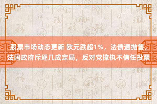 股票市场动态更新 欧元跌超1%，法债遭抛售，法国政府斥逐几成定局，反对党撑执不信任投票