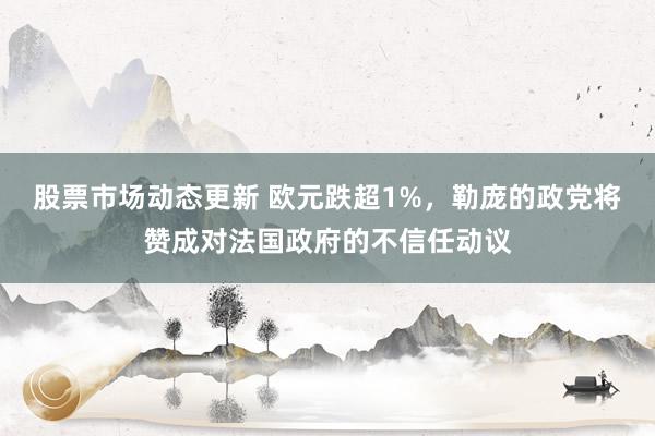 股票市场动态更新 欧元跌超1%，勒庞的政党将赞成对法国政府的不信任动议