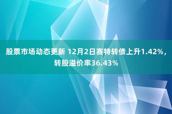 股票市场动态更新 12月2日赛特转债上升1.42%，转股溢价率36.43%