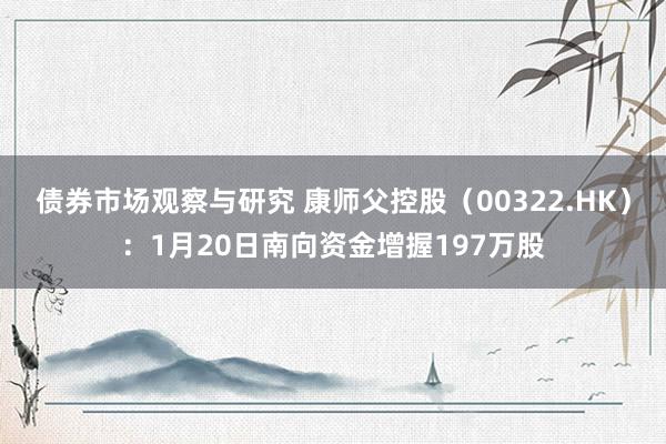 债券市场观察与研究 康师父控股（00322.HK）：1月20日南向资金增握197万股