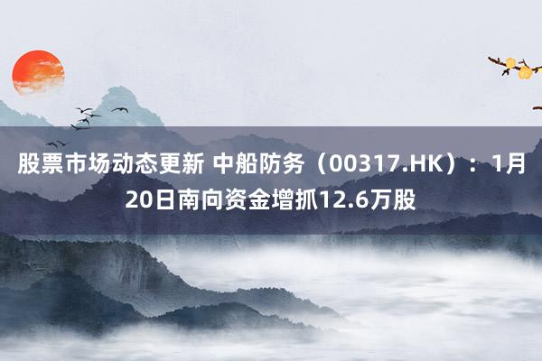 股票市场动态更新 中船防务（00317.HK）：1月20日南向资金增抓12.6万股