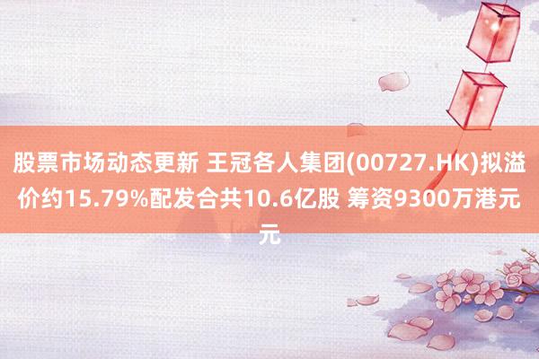 股票市场动态更新 王冠各人集团(00727.HK)拟溢价约15.79%配发合共10.6亿股 筹资9300万港元