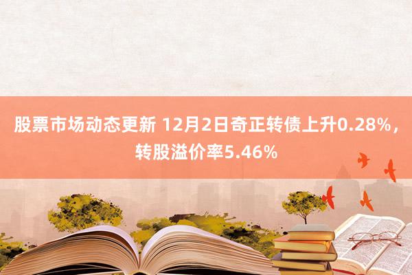 股票市场动态更新 12月2日奇正转债上升0.28%，转股溢价率5.46%