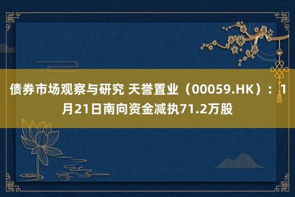 债券市场观察与研究 天誉置业（00059.HK）：1月21日南向资金减执71.2万股