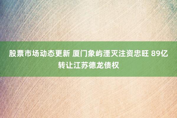 股票市场动态更新 厦门象屿湮灭注资忠旺 89亿转让江苏德龙债权