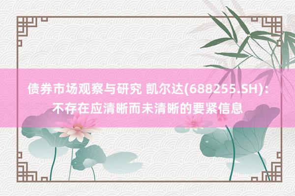 债券市场观察与研究 凯尔达(688255.SH)：不存在应清晰而未清晰的要紧信息