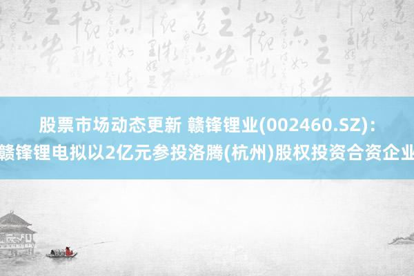 股票市场动态更新 赣锋锂业(002460.SZ)：赣锋锂电拟以2亿元参投洛腾(杭州)股权投资合资企业