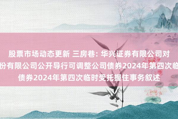 股票市场动态更新 三房巷: 华兴证券有限公司对于江苏三房巷聚材股份有限公司公开导行可调整公司债券2024年第四次临时受托握住事务叙述