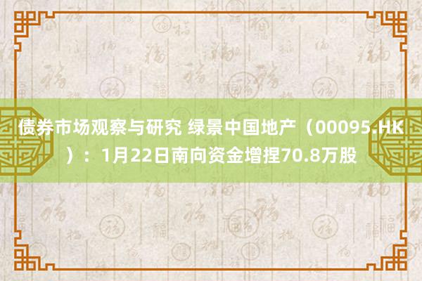 债券市场观察与研究 绿景中国地产（00095.HK）：1月22日南向资金增捏70.8万股