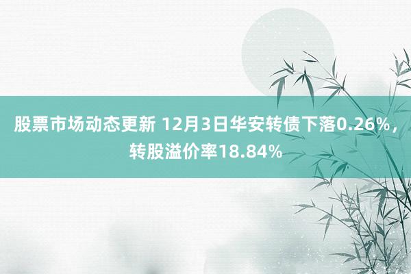 股票市场动态更新 12月3日华安转债下落0.26%，转股溢价率18.84%