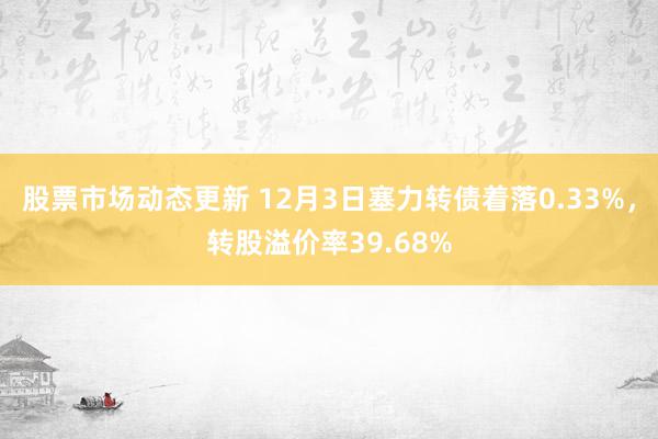 股票市场动态更新 12月3日塞力转债着落0.33%，转股溢价率39.68%