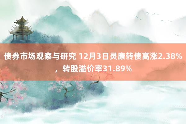 债券市场观察与研究 12月3日灵康转债高涨2.38%，转股溢价率31.89%