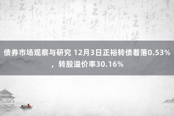 债券市场观察与研究 12月3日正裕转债着落0.53%，转股溢价率30.16%