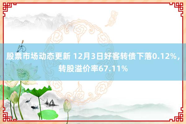 股票市场动态更新 12月3日好客转债下落0.12%，转股溢价率67.11%