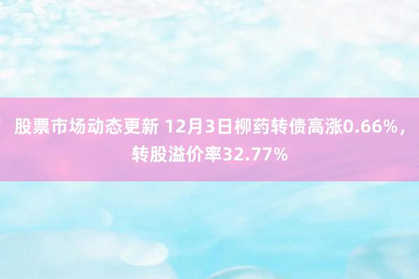 股票市场动态更新 12月3日柳药转债高涨0.66%，转股溢价率32.77%