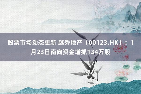 股票市场动态更新 越秀地产（00123.HK）：1月23日南向资金增抓134万股