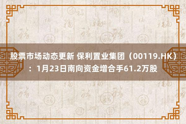 股票市场动态更新 保利置业集团（00119.HK）：1月23日南向资金增合手61.2万股