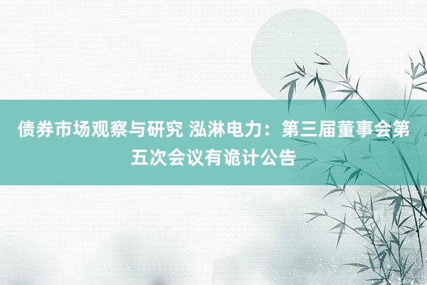 债券市场观察与研究 泓淋电力：第三届董事会第五次会议有诡计公告