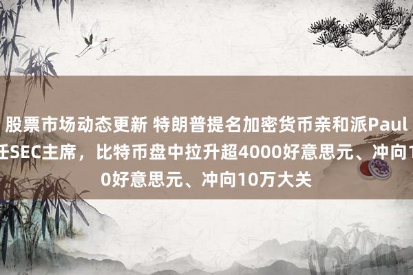 股票市场动态更新 特朗普提名加密货币亲和派Paul Atkins任SEC主席，比特币盘中拉升超4000好意思元、冲向10万大关