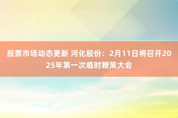 股票市场动态更新 河化股份：2月11日将召开2025年第一次临时鞭策大会