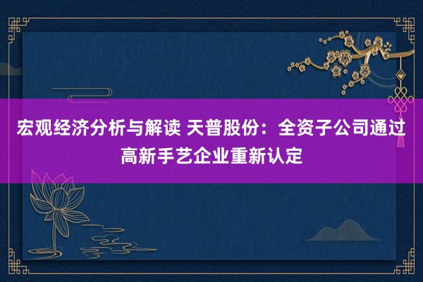 宏观经济分析与解读 天普股份：全资子公司通过高新手艺企业重新认定