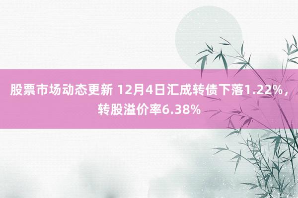 股票市场动态更新 12月4日汇成转债下落1.22%，转股溢价率6.38%