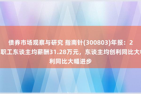 债券市场观察与研究 指南针(300803)年报：2024年职工东谈主均薪酬31.28万元，东谈主均创利同比大幅进步