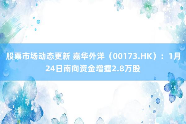 股票市场动态更新 嘉华外洋（00173.HK）：1月24日南向资金增握2.8万股