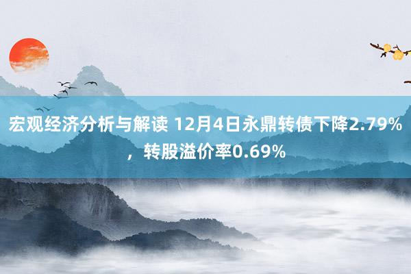 宏观经济分析与解读 12月4日永鼎转债下降2.79%，转股溢价率0.69%