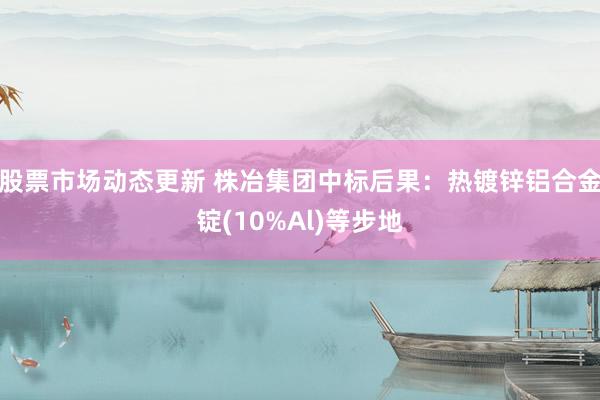 股票市场动态更新 株冶集团中标后果：热镀锌铝合金锭(10%Al)等步地