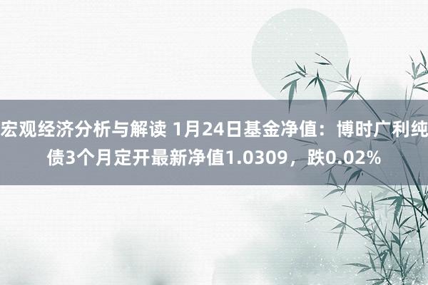 宏观经济分析与解读 1月24日基金净值：博时广利纯债3个月定开最新净值1.0309，跌0.02%