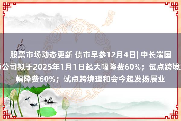 股票市场动态更新 债市早参12月4日| 中长端国债大幅回调；债券通公司拟于2025年1月1日起大幅降费60%；试点跨境理和会今起发扬展业