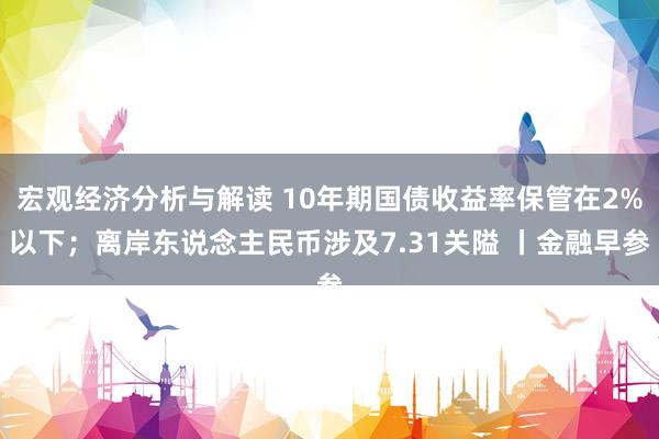 宏观经济分析与解读 10年期国债收益率保管在2%以下；离岸东说念主民币涉及7.31关隘 丨金融早参