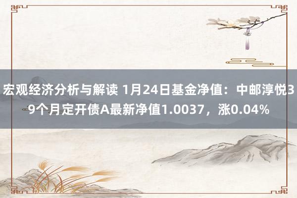 宏观经济分析与解读 1月24日基金净值：中邮淳悦39个月定开债A最新净值1.0037，涨0.04%