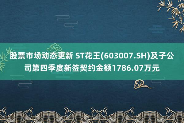 股票市场动态更新 ST花王(603007.SH)及子公司第四季度新签契约金额1786.07万元