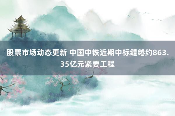 股票市场动态更新 中国中铁近期中标缱绻约863.35亿元紧要工程