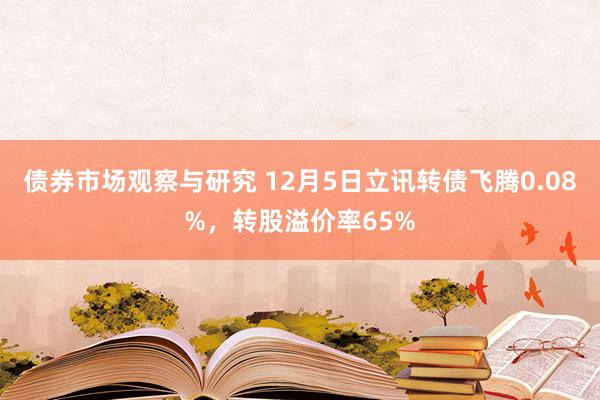 债券市场观察与研究 12月5日立讯转债飞腾0.08%，转股溢价率65%