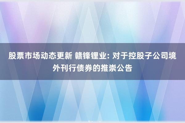 股票市场动态更新 赣锋锂业: 对于控股子公司境外刊行债券的推崇公告