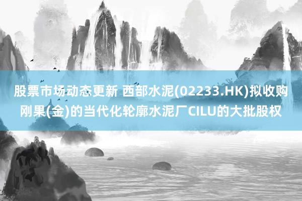 股票市场动态更新 西部水泥(02233.HK)拟收购刚果(金)的当代化轮廓水泥厂CILU的大批股权