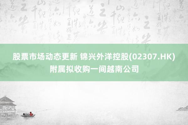 股票市场动态更新 锦兴外洋控股(02307.HK)附属拟收购一间越南公司