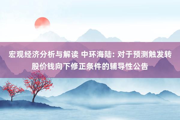 宏观经济分析与解读 中环海陆: 对于预测触发转股价钱向下修正条件的辅导性公告