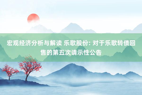 宏观经济分析与解读 乐歌股份: 对于乐歌转债回售的第五次请示性公告