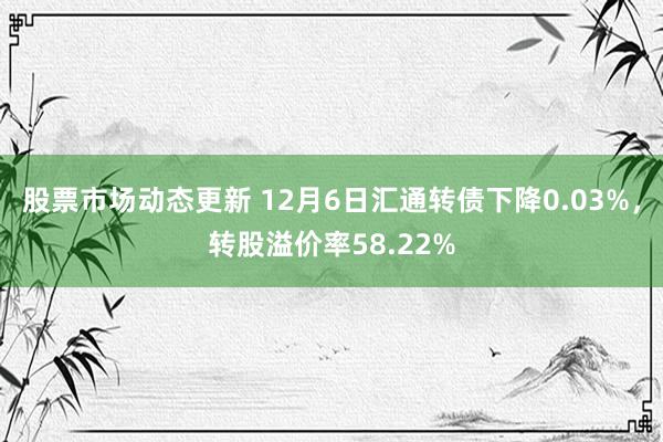 股票市场动态更新 12月6日汇通转债下降0.03%，转股溢价率58.22%